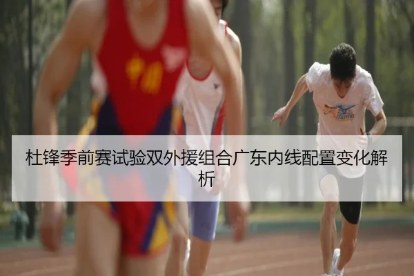 杜锋季前赛试验双外援组合广东内线配置变化解析（YOUBO）